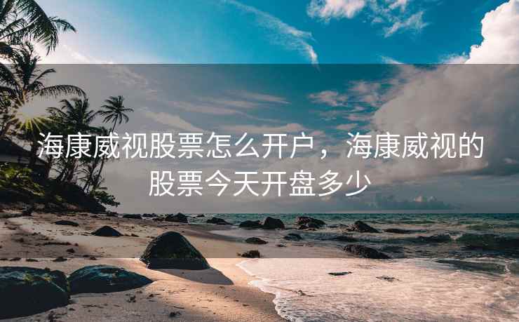 海康威视股票怎么开户，海康威视的股票今天开盘多少