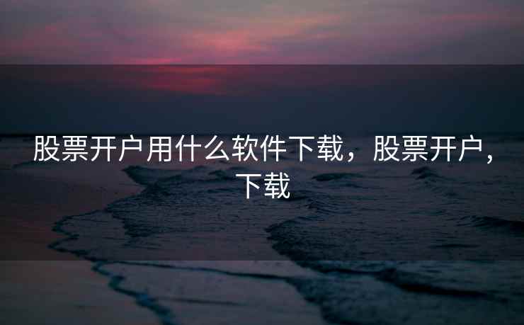 股票开户用什么软件下载，股票开户,下载