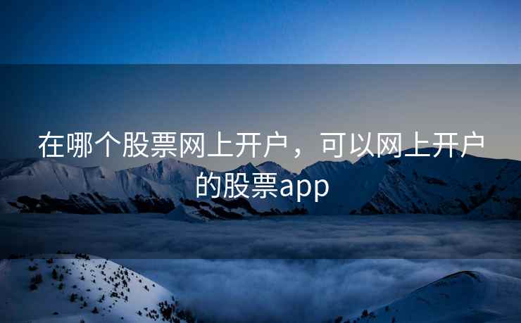 在哪个股票网上开户，可以网上开户的股票app