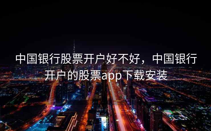 中国银行股票开户好不好,中国银行开户的股票app下载安装 中国银行股票开户好不好,中国银行开户的股票app下载安装
