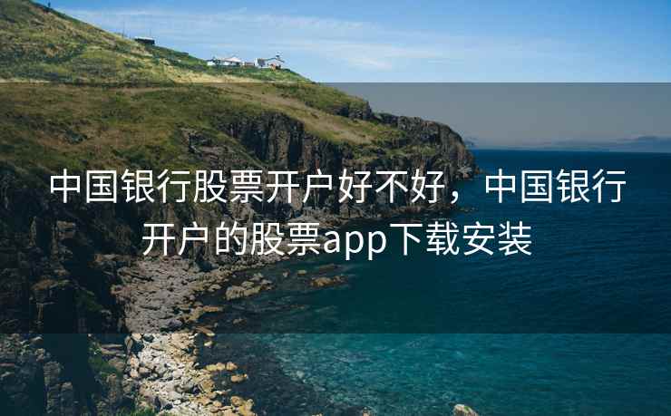 中国银行股票开户好不好，中国银行开户的股票app下载安装