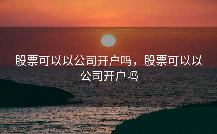 股票可以以公司开户吗，股票可以以公司开户吗