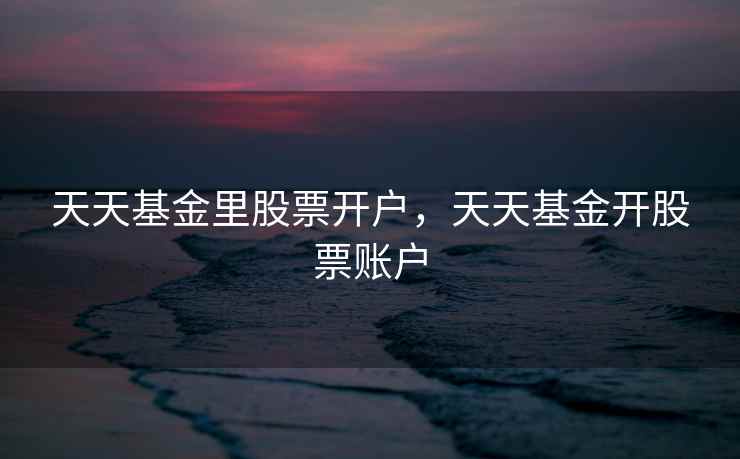 天天基金里股票开户，天天基金开股票账户