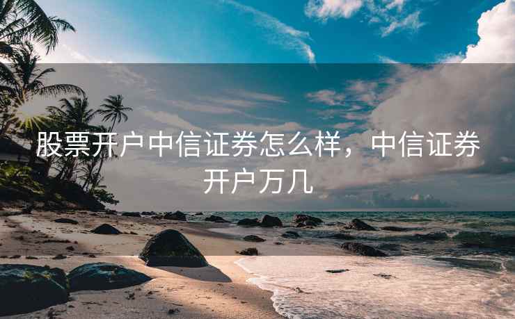 股票开户中信证券怎么样，中信证券开户万几