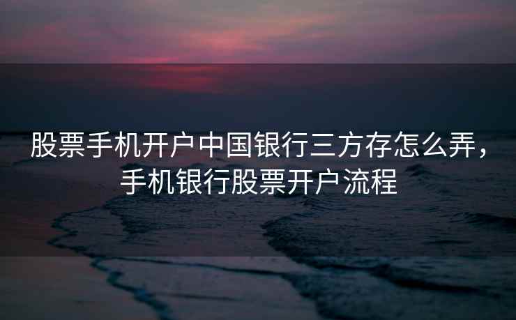 股票手机开户中国银行三方存怎么弄，手机银行股票开户流程