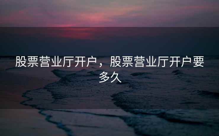 股票营业厅开户,股票营业厅开户要多久 股票营业厅开户,股票营业厅开户要多久