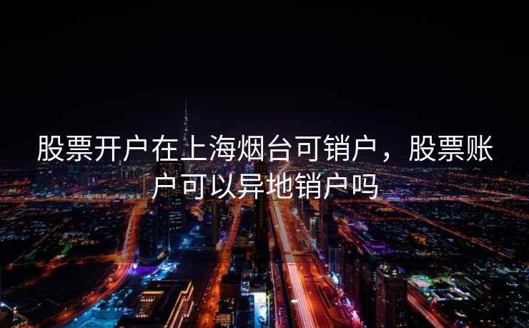 股票开户在上海烟台可销户，股票账户可以异地销户吗