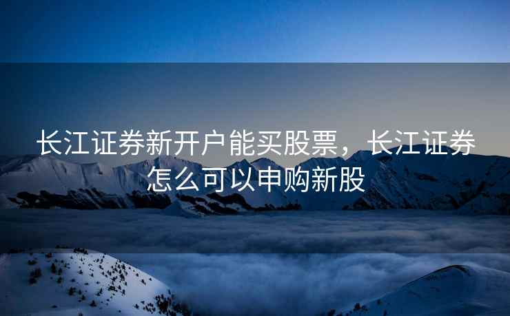 长江证券新开户能买股票，长江证券怎么可以申购新股