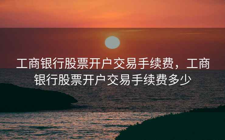 工商银行股票开户交易手续费，工商银行股票开户交易手续费多少