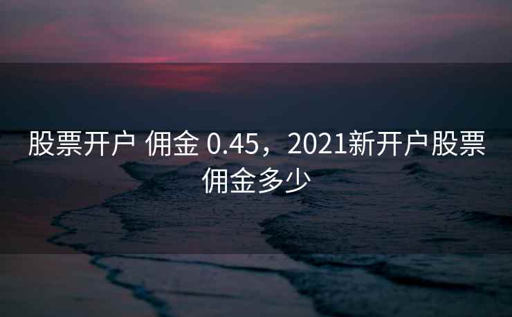 股票开户 佣金 0.45，2021新开户股票佣金多少