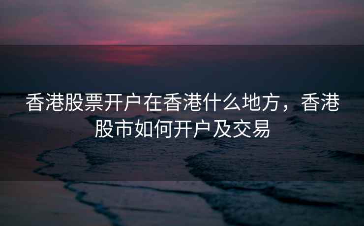 香港股票开户在香港什么地方，香港股市如何开户及交易