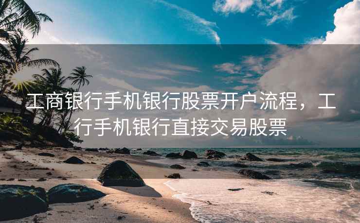 工商银行手机银行股票开户流程，工行手机银行直接交易股票