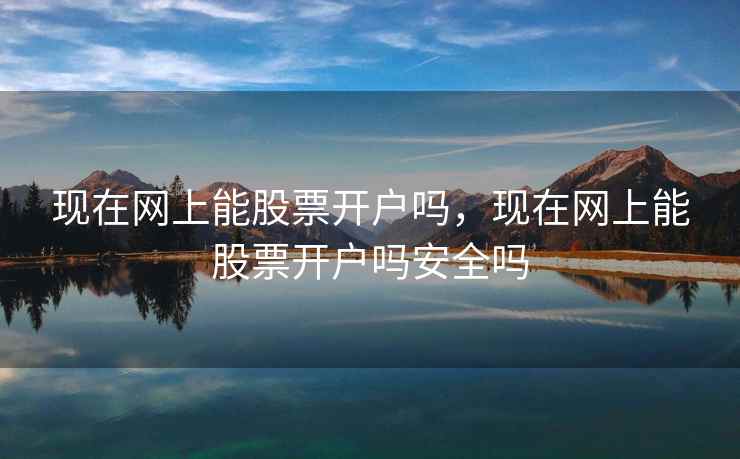 现在网上能股票开户吗，现在网上能股票开户吗安全吗