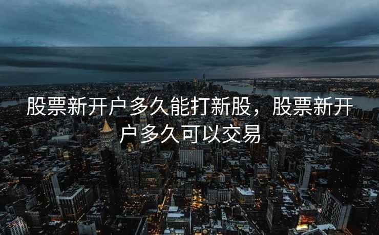 股票新开户多久能打新股,股票新开户多久可以交易 股票新开户多久能打新股,股票新开户多久可以交易