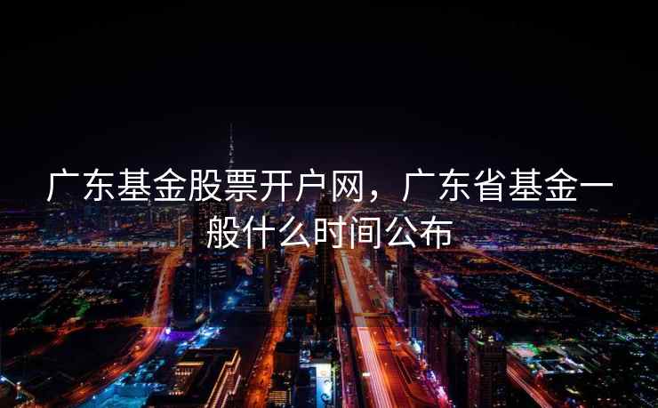 广东基金股票开户网，广东省基金一般什么时间公布