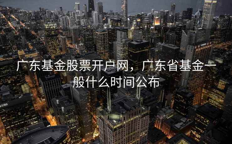 广东基金股票开户网，广东省基金一般什么时间公布