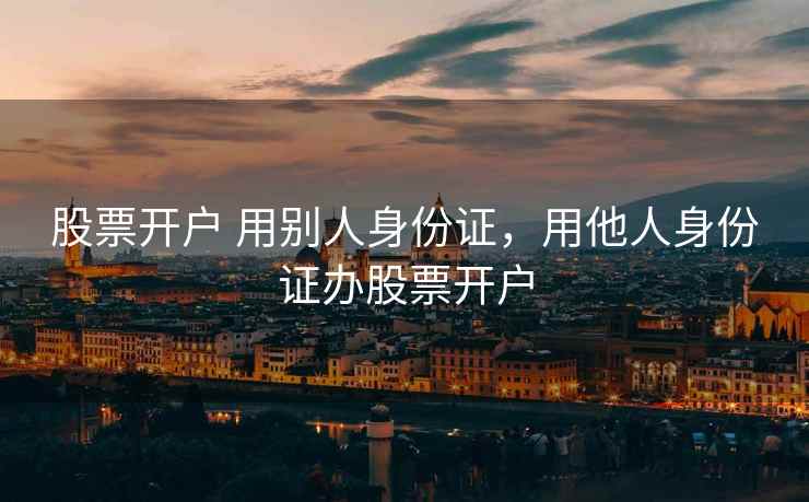 股票开户 用别人身份证，用他人身份证办股票开户