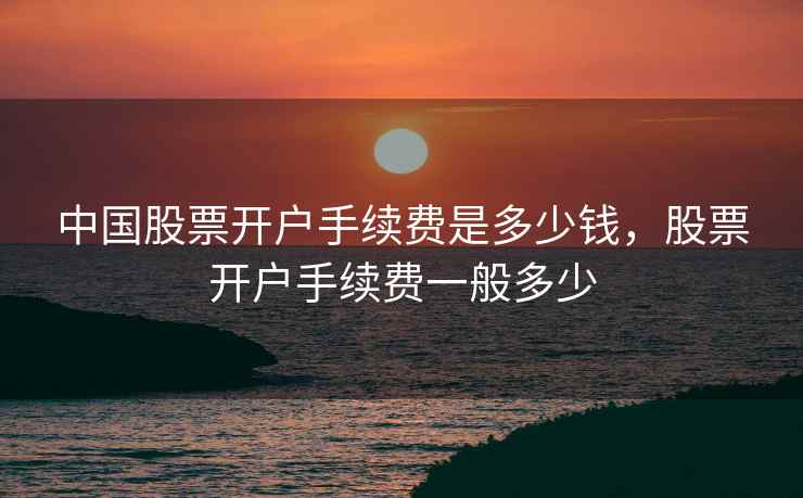 中国股票开户手续费是多少钱,股票开户手续费一般多少 中国股票开户手续费是多少钱,股票开户手续费一般多少