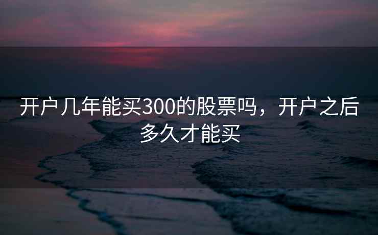 开户几年能买300的股票吗,开户之后多久才能买 开户几年能买300的股票吗,开户之后多久才能买