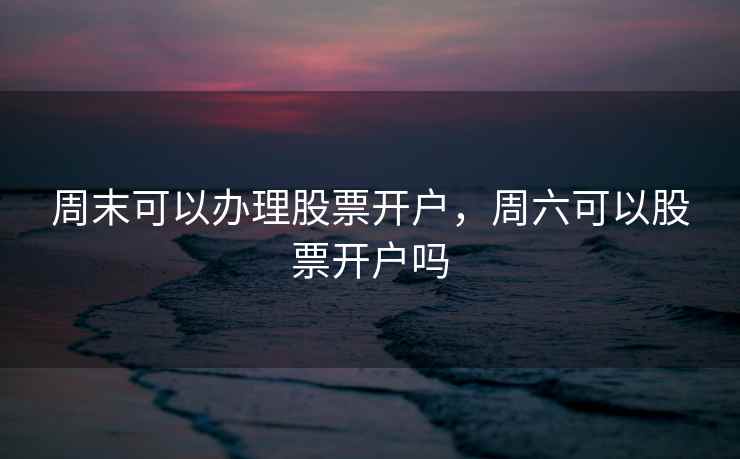 周末可以办理股票开户，周六可以股票开户吗