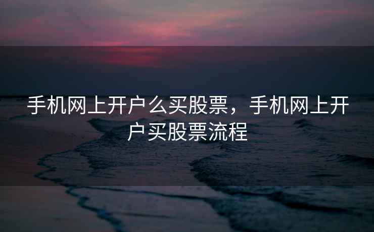 手机网上开户么买股票，手机网上开户买股票流程